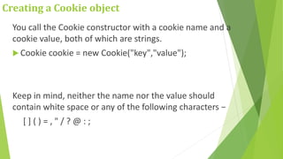 Creating a Cookie object
You call the Cookie constructor with a cookie name and a
cookie value, both of which are strings.
 Cookie cookie = new Cookie("key","value");
Keep in mind, neither the name nor the value should
contain white space or any of the following characters −
[ ] ( ) = , " / ? @ : ;
 