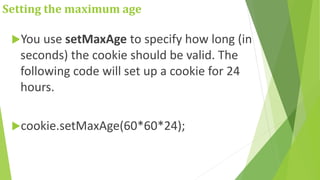 Setting the maximum age
You use setMaxAge to specify how long (in
seconds) the cookie should be valid. The
following code will set up a cookie for 24
hours.
cookie.setMaxAge(60*60*24);
 