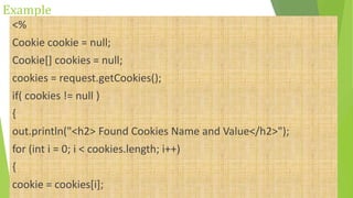 Example
<%
Cookie cookie = null;
Cookie[] cookies = null;
cookies = request.getCookies();
if( cookies != null )
{
out.println("<h2> Found Cookies Name and Value</h2>");
for (int i = 0; i < cookies.length; i++)
{
cookie = cookies[i];
 