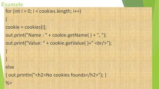 Example
for (int i = 0; i < cookies.length; i++)
{
cookie = cookies[i];
out.print("Name : " + cookie.getName( ) + ", ");
out.print("Value: " + cookie.getValue( )+" <br/>");
}
}
else
{ out.println("<h2>No cookies founds</h2>"); }
%>
 