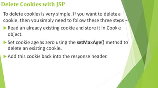 Delete Cookies with JSP
To delete cookies is very simple. If you want to delete a
cookie, then you simply need to follow these three steps −
 Read an already existing cookie and store it in Cookie
object.
 Set cookie age as zero using the setMaxAge() method to
delete an existing cookie.
 Add this cookie back into the response header.
 