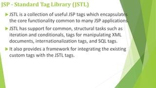 JSP - Standard Tag Library (JSTL)
 JSTL is a collection of useful JSP tags which encapsulates
the core functionality common to many JSP applications.
 JSTL has support for common, structural tasks such as
iteration and conditionals, tags for manipulating XML
documents, internationalization tags, and SQL tags.
 It also provides a framework for integrating the existing
custom tags with the JSTL tags.
 