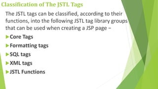 Classification of The JSTL Tags
The JSTL tags can be classified, according to their
functions, into the following JSTL tag library groups
that can be used when creating a JSP page −
Core Tags
Formatting tags
SQL tags
XML tags
JSTL Functions
 