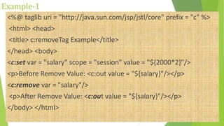 Example-1
<%@ taglib uri = "http://java.sun.com/jsp/jstl/core" prefix = "c" %>
<html> <head>
<title> c:removeTag Example</title>
</head> <body>
<c:set var = "salary" scope = "session" value = "${2000*2}"/>
<p>Before Remove Value: <c:out value = "${salary}"/></p>
<c:remove var = "salary"/>
<p>After Remove Value: <c:out value = "${salary}"/></p>
</body> </html>
 