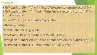 Example-1
<%@ taglib prefix = "c" uri = "http://java.sun.com/jsp/jstl/core" %>
<%@ taglib prefix = "fmt" uri = "http://java.sun.com/jsp/jstl/fmt" %>
<html> <head>
<title>JSTL fmt:parseNumber Tag</title>
</head> <body>
<h3>Number Parsing:</h3>
<c:set var = "balance" value = "1250003.350" />
<fmt:parseNumber var = "i" type = "number" value = "${balance}" />
<p>Parsed Number (1) : <c:out value = "${i}" /></p>
 