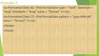 Example-2
<p>Formatted Date (6): <fmt:formatDate type = "both" dateStyle =
"long" timeStyle = "long" value = "${now}" /></p>
<p>Formatted Date (7): <fmt:formatDate pattern = "yyyy-MM-dd"
value = "${now}" /></p>
</body>
</html>
 
