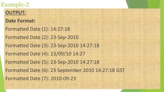 Example-2
OUTPUT:
Date Format:
Formatted Date (1): 14:27:18
Formatted Date (2): 23-Sep-2010
Formatted Date (3): 23-Sep-2010 14:27:18
Formatted Date (4): 23/09/10 14:27
Formatted Date (5): 23-Sep-2010 14:27:18
Formatted Date (6): 23 September 2010 14:27:18 GST
Formatted Date (7): 2010-09-23
 