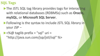 SQL Tags
The JSTL SQL tag library provides tags for interacting
with relational databases (RDBMSs) such as Oracle,
mySQL, or Microsoft SQL Server.
Following is the syntax to include JSTL SQL library in
your JSP −
<%@ taglib prefix = "sql" uri =
"http://java.sun.com/jsp/jstl/sql" %>
 