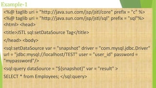Example-1
<%@ taglib uri = "http://java.sun.com/jsp/jstl/core" prefix = "c" %>
<%@ taglib uri = "http://java.sun.com/jsp/jstl/sql" prefix = "sql"%>
<html> <head>
<title>JSTL sql:setDataSource Tag</title>
</head> <body>
<sql:setDataSource var = "snapshot" driver = "com.mysql.jdbc.Driver"
url = "jdbc:mysql://localhost/TEST" user = "user_id" password =
"mypassword"/>
<sql:query dataSource = "${snapshot}" var = "result" >
SELECT * from Employees; </sql:query>
 