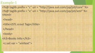 Example-1
<%@ taglib prefix = "c" uri = "http://java.sun.com/jsp/jstl/core" %>
<%@ taglib prefix = "x" uri = "http://java.sun.com/jsp/jstl/xml" %>
<html>
<head>
<title>JSTL x:out Tags</title>
</head>
<body>
<h3>Books Info:</h3>
<c:set var = "xmltext">
 