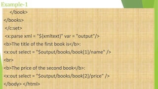 Example-1
</book>
</books>
</c:set>
<x:parse xml = "${xmltext}" var = "output"/>
<b>The title of the first book is</b>:
<x:out select = "$output/books/book[1]/name" />
<br>
<b>The price of the second book</b>:
<x:out select = "$output/books/book[2]/price" />
</body> </html>
 