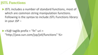 JSTL Functions
 JSTL includes a number of standard functions, most of
which are common string manipulation functions.
Following is the syntax to include JSTL Functions library
in your JSP −
 <%@ taglib prefix = "fn" uri =
"http://java.sun.com/jsp/jstl/functions" %>
 