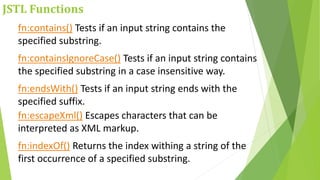 JSTL Functions
fn:contains() Tests if an input string contains the
specified substring.
fn:containsIgnoreCase() Tests if an input string contains
the specified substring in a case insensitive way.
fn:endsWith() Tests if an input string ends with the
specified suffix.
fn:escapeXml() Escapes characters that can be
interpreted as XML markup.
fn:indexOf() Returns the index withing a string of the
first occurrence of a specified substring.
 