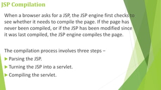 JSP Compilation
When a browser asks for a JSP, the JSP engine first checks to
see whether it needs to compile the page. If the page has
never been compiled, or if the JSP has been modified since
it was last compiled, the JSP engine compiles the page.
The compilation process involves three steps −
 Parsing the JSP.
 Turning the JSP into a servlet.
 Compiling the servlet.
 