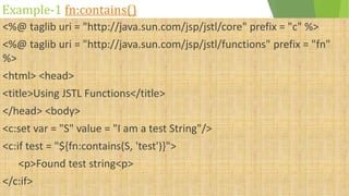 Example-1 fn:contains()
<%@ taglib uri = "http://java.sun.com/jsp/jstl/core" prefix = "c" %>
<%@ taglib uri = "http://java.sun.com/jsp/jstl/functions" prefix = "fn"
%>
<html> <head>
<title>Using JSTL Functions</title>
</head> <body>
<c:set var = "S" value = "I am a test String"/>
<c:if test = "${fn:contains(S, 'test')}">
<p>Found test string<p>
</c:if>
 