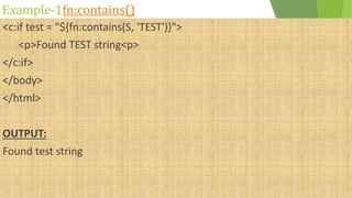 Example-1fn:contains()
<c:if test = "${fn:contains(S, 'TEST')}">
<p>Found TEST string<p>
</c:if>
</body>
</html>
OUTPUT:
Found test string
 