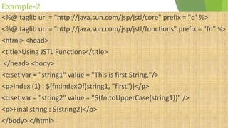 Example-2
<%@ taglib uri = "http://java.sun.com/jsp/jstl/core" prefix = "c" %>
<%@ taglib uri = "http://java.sun.com/jsp/jstl/functions" prefix = "fn" %>
<html> <head>
<title>Using JSTL Functions</title>
</head> <body>
<c:set var = "string1" value = "This is first String."/>
<p>Index (1) : ${fn:indexOf(string1, "first")}</p>
<c:set var = "string2" value = "${fn:toUpperCase(string1)}" />
<p>Final string : ${string2}</p>
</body> </html>
 