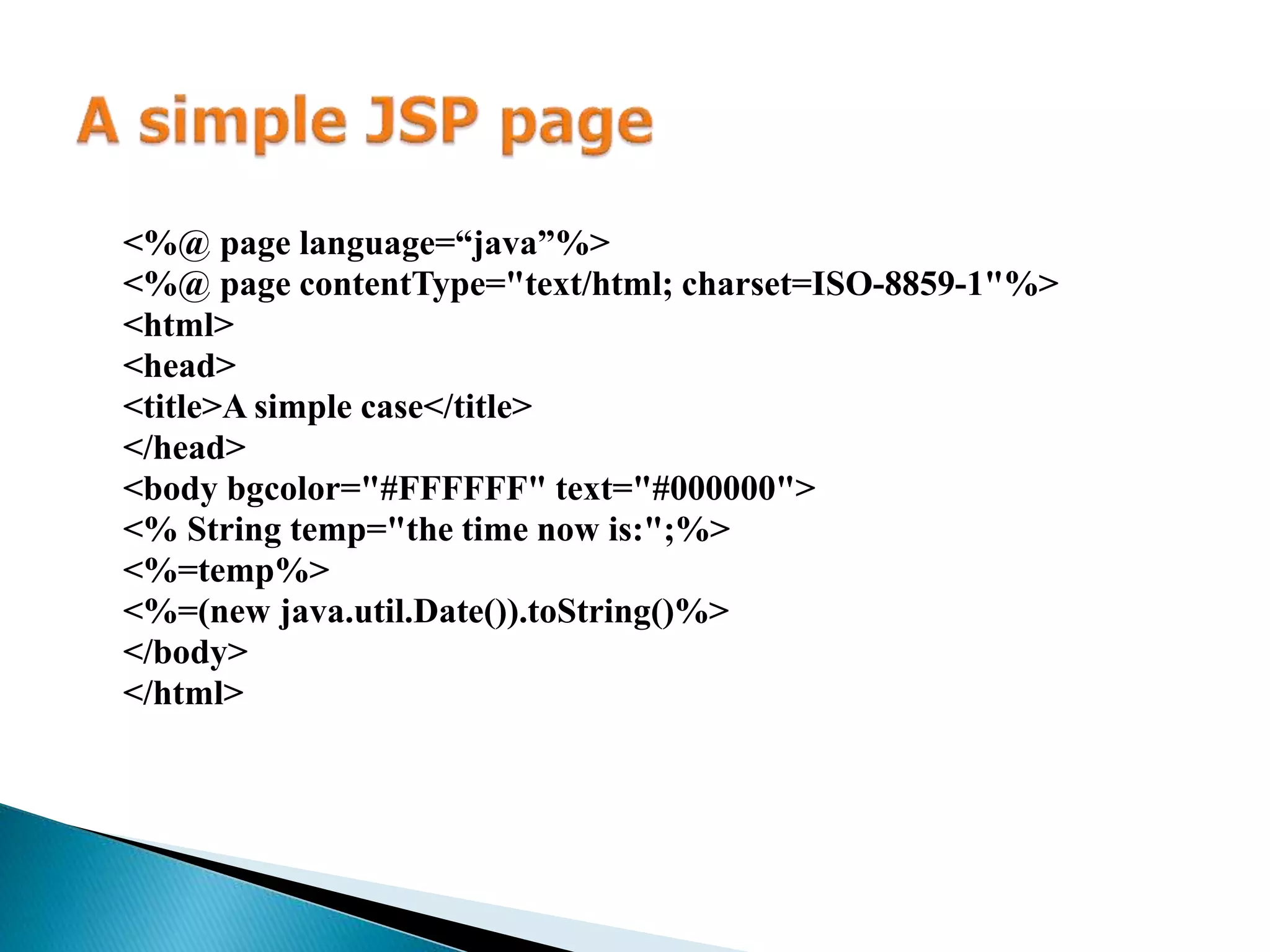 <%@ page language=“java”%> <%@ page contentType="text/html; charset=ISO-8859-1"%> <html> <head> <title>A simple case</title> </head> <body bgcolor="#FFFFFF" text="#000000"> <% String temp="the time now is:";%> <%=temp%> <%=(new java.util.Date()).toString()%> </body> </html> 