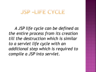 A JSP life cycle can be defined as
the entire process from its creation
till the destruction which is similar
to a servlet life cycle with an
additional step which is required to
compile a JSP into servlet.
 