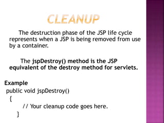 The destruction phase of the JSP life cycle
represents when a JSP is being removed from use
by a container.
The jspDestroy() method is the JSP
equivalent of the destroy method for servlets.
Example
public void jspDestroy()
{
// Your cleanup code goes here.
}
 