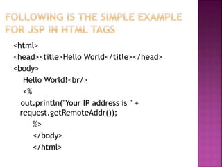 <html>
<head><title>Hello World</title></head>
<body>
Hello World!<br/>
<%
out.println("Your IP address is " +
request.getRemoteAddr());
%>
</body>
</html>
 