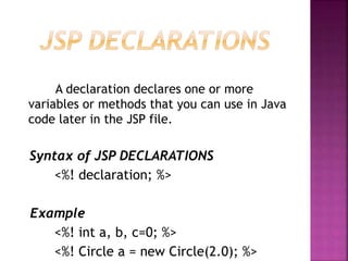 A declaration declares one or more
variables or methods that you can use in Java
code later in the JSP file.
Syntax of JSP DECLARATIONS
<%! declaration; %>
Example
<%! int a, b, c=0; %>
<%! Circle a = new Circle(2.0); %>
 
