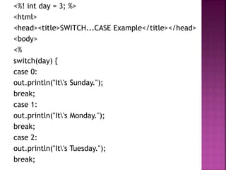 <%! int day = 3; %>
<html>
<head><title>SWITCH...CASE Example</title></head>
<body>
<%
switch(day) {
case 0:
out.println("It's Sunday.");
break;
case 1:
out.println("It's Monday.");
break;
case 2:
out.println("It's Tuesday.");
break;
 