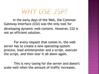 In the early days of the Web, the Common
Gateway Interface (CGI) was the only tool for
developing dynamic web content. However, CGI is
not an efficient solution.
For every request that comes in, the web
server has to create a new operating-system
process, load aninterpreter and a script, execute
the script, and then tear it all down again.
This is very taxing for the server and doesn't
scale well when the amount of traffic increases.
 