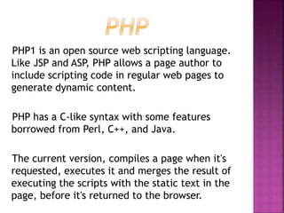 PHP1 is an open source web scripting language.
Like JSP and ASP, PHP allows a page author to
include scripting code in regular web pages to
generate dynamic content.
PHP has a C-like syntax with some features
borrowed from Perl, C++, and Java.
The current version, compiles a page when it's
requested, executes it and merges the result of
executing the scripts with the static text in the
page, before it's returned to the browser.
 