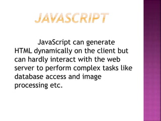 JavaScript can generate
HTML dynamically on the client but
can hardly interact with the web
server to perform complex tasks like
database access and image
processing etc.
 