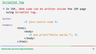 hSenid Lanka: Java Server Pages Presentation 14
Scriptlet Tag
 In JSP, JAVA code can be written inside the JSP page
using Scriptlet tag.
Syntax:
<% java source code %>
Example:
<html>
<body>
<% out.print(“Hello world…”); %>
</body>
</html>
 