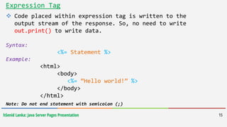 hSenid Lanka: Java Server Pages Presentation 15
Expression Tag
 Code placed within expression tag is written to the
output stream of the response. So, no need to write
out.print() to write data.
Syntax:
<%= Statement %>
Example:
<html>
<body>
<%= “Hello world!” %>
</body>
</html>
Note: Do not end statement with semicolon (;)
 