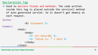 hSenid Lanka: Java Server Pages Presentation 16
Declaration Tag
 Used to declare fields and methods. The code written
inside this tag is placed outside the service() method
of auto generated servlet. So it doesn’t get memory at
each request.
Syntax:
<%! Statement %>
Example:
<html>
<body>
<%! int data=60; %>
<%= “Value is: “ + data %>
</body>
</html>
 
