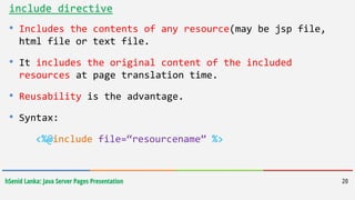 hSenid Lanka: Java Server Pages Presentation 20
include directive
• Includes the contents of any resource(may be jsp file,
html file or text file.
• It includes the original content of the included
resources at page translation time.
• Reusability is the advantage.
• Syntax:
<%@include file=“resourcename” %>
 