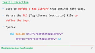 hSenid Lanka: Java Server Pages Presentation 21
taglib directive
• Used to define a tag library that defines many tags.
• We use the TLD (Tag Library Descriptor) file to
define the tags.
• Syntax:
<%@ taglib uri=“uriofthetaglibrary”
prefix=“prefixoftaglibrary” %>
 