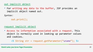hSenid Lanka: Java Server Pages Presentation 23
out implicit object
• For writing any data to the buffer, JSP provides an
implicit object named out.
Syntax:
out.print();
request implicit object
• Access to information associated with a request. This
object is normally used in looking up parameter values
and cookies.
<% String str = request.getParameter(“uname”); %>
 