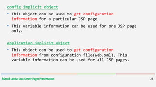 hSenid Lanka: Java Server Pages Presentation 24
config implicit object
• This object can be used to get configuration
information for a particular JSP page.
• This variable information can be used for one JSP page
only.
application implicit object
• This object can be used to get configuration
information from configuration file(web.xml). This
variable information can be used for all JSP pages.
 