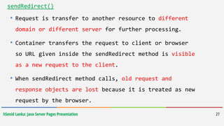 hSenid Lanka: Java Server Pages Presentation 27
sendRedirect()
• Request is transfer to another resource to different
domain or different server for further processing.
• Container transfers the request to client or browser
so URL given inside the sendRedirect method is visible
as a new request to the client.
• When sendRedirect method calls, old request and
response objects are lost because it is treated as new
request by the browser.
 