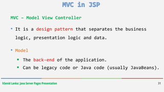 hSenid Lanka: Java Server Pages Presentation 31
MVC – Model View Controller
• It is a design pattern that separates the business
logic, presentation logic and data.
• Model
 The back-end of the application.
 Can be legacy code or Java code (usually JavaBeans).
 