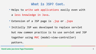 hSenid Lanka: Java Server Pages Presentation
• Helps to write web applications easily even with
a less knowledge in Java.
• Extension of a JSP page is .jsp or .jspx
• Initially JSP was developed to replace servlet
but now common practice is to use servlet and JSP
together using MVC (model-view-controller)
pattern.
5
 