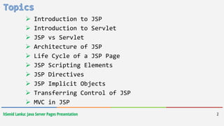 hSenid Lanka: Java Server Pages Presentation
 Introduction to JSP
 Introduction to Servlet
 JSP vs Servlet
 Architecture of JSP
 Life Cycle of a JSP Page
 JSP Scripting Elements
 JSP Directives
 JSP Implicit Objects
 Transferring Control of JSP
 MVC in JSP
2
 