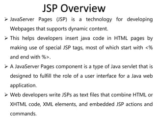  JavaServer Pages (JSP) is a technology for developing
Webpages that supports dynamic content.
 This helps developers insert java code in HTML pages by
making use of special JSP tags, most of which start with <%
and end with %>.
 A JavaServer Pages component is a type of Java servlet that is
designed to fulfill the role of a user interface for a Java web
application.
 Web developers write JSPs as text files that combine HTML or
XHTML code, XML elements, and embedded JSP actions and
commands.
JSP Overview
 