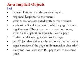 • request: Reference to the current request
• response: Response to the request
• session: session associated woth current request
• application: Servlet context to which a page belongs
• pageContext: Object to access request, response,
session and application associated with a page
• config: Servlet configuration for the page
• out: Object that writes to the response output stream
• page: instance of the page implementation class (this)
• exception: Available with JSP pages which are error
pages
Java Implicit Objects
List
 