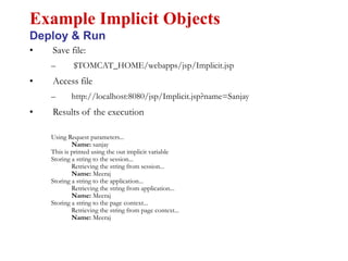 • Save file:
– $TOMCAT_HOME/webapps/jsp/Implicit.jsp
• Access file
– http://localhost:8080/jsp/Implicit.jsp?name=Sanjay
• Results of the execution
Using Request parameters...
Name: sanjay
This is printed using the out implicit variable
Storing a string to the session...
Retrieving the string from session...
Name: Meeraj
Storing a string to the application...
Retrieving the string from application...
Name: Meeraj
Storing a string to the page context...
Retrieving the string from page context...
Name: Meeraj
Example Implicit Objects
Deploy & Run
 