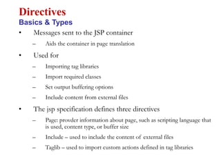 • Messages sent to the JSP container
– Aids the container in page translation
• Used for
– Importing tag libraries
– Import required classes
– Set output buffering options
– Include content from external files
• The jsp specification defines three directives
– Page: provder information about page, such as scripting language that
is used, content type, or buffer size
– Include – used to include the content of external files
– Taglib – used to import custom actions defined in tag libraries
Directives
Basics & Types
 
