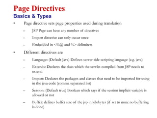 • Page directive sets page properties used during translation
– JSP Page can have any number of directives
– Import directive can only occur once
– Embedded in <%@ and %> delimiters
• Different directives are
– Language: (Default Java) Defines server side scripting language (e.g. java)
– Extends: Declares the class which the servlet compiled from JSP needs to
extend
– Import: Declares the packages and classes that need to be imported for using
in the java code (comma separated list)
– Session: (Default true) Boolean which says if the session implicit variable is
allowed or not
– Buffer: defines buffer size of the jsp in kilobytes (if set to none no buffering
is done)
Page Directives
Basics & Types
 