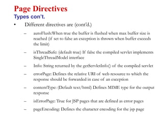 • Different directives are (cont’d.)
– autoFlush:When true the buffer is flushed when max buffer size is
reached (if set to false an exception is thrown when buffer exceeds
the limit)
– isThreadSafe: (default true) If false the compiled servlet implements
SingleThreadModel interface
– Info: String returned by the getServletInfo() of the compiled servlet
– errorPage: Defines the relative URI of web resource to which the
response should be forwarded in case of an exception
– contentType: (Default text/html) Defines MIME type for the output
response
– isErrorPage: True for JSP pages that are defined as error pages
– pageEncoding: Defines the character encoding for the jsp page
Page Directives
Types con’t.
 