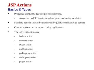 • Processed during the request processing phase.
– As opposed to JSP directives which are processed during translation
• Standard actions should be supported by J2EE compliant web servers
• Custom actions can be created using tag libraries
• The different actions are
– Include action
– Forward action
– Param action
– useBean action
– getProperty action
– setProperty action
– plugIn action
JSPActions
Basics & Types
 