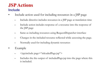 • Include action used for including resources in a JSP page
– Include directive includes resources in a JSP page at translation time
– Include action includes response of a resource into the response of
the JSP page
– Same as including resources using RequestDispatcher interface
– Changes in the included resource reflected while accessing the page.
– Normally used for including dynamic resources
• Example
– <jsp:include page=“inlcudedPage.jsp”>
– Includes the the output of includedPage.jsp into the page where this
is included.
JSPActions
Include
 