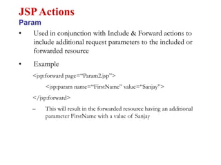 • Used in conjunction with Include & Forward actions to
include additional request parameters to the included or
forwarded resource
• Example
<jsp:forward page=“Param2.jsp”>
<jsp:param name=“FirstName” value=“Sanjay”>
</jsp:forward>
– This will result in the forwarded resource having an additional
parameter FirstName with a value of Sanjay
JSPActions
Param
 